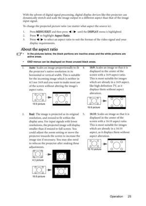 Page 25Operation 25 With the advent of digital signal processing, digital display devices like this projector can 
dynamically stretch and scale the image output to a different aspect than that of the image 
input signal.
To change the projected picture ratio (no matter what aspect the source is):
1.
Press MENU/EXIT and then press / until the DISPLAY menu is highlighted.
2. Press  to highlight Aspect Ratio.
3. Press  /  to select an aspect ratio to suit the format of the video signal and your 
display...