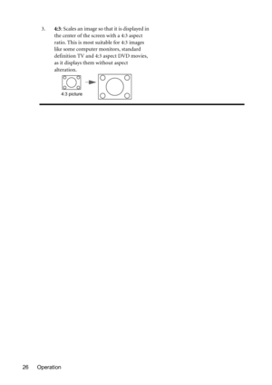 Page 26Operation 263.4:3: Scales an image so that it is displayed in 
the center of the screen with a 4:3 aspect 
ratio. This is most suitable for 4:3 images 
like some computer monitors, standard 
definition TV and 4:3 aspect DVD movies, 
as it displays them without aspect 
alteration.
4:3 picture 