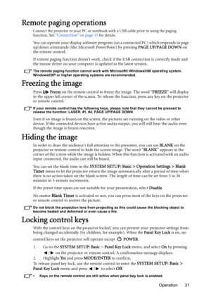 Page 31Operation 31
Remote paging operations
Connect the projector to your PC or notebook with a USB cable prior to using the paging 
function. See Connection on page 15 for details.
You can operate your display software program (on a connected PC) which responds to page 
up/down commands (like Microsoft PowerPoint) by pressing PAGE UP/PAGE DOWN on 
the remote control.
If remote paging function doesnt work, check if the USB connection is correctly made and 
the mouse driver on your computer is updated to the...