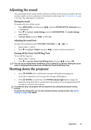 Page 33Operation 33
Adjusting the sound
The sound adjustments made as below will have an effect on the projector speakers. Be sure 
you have made a correct connection to the projector audio input. See Connection on page 
15 for how the audio input is connected.
Muting the sound
To temporarily turn off the sound:
1. Press MENU/EXIT and then press  /  until the SYSTEM SETUP: Advanced menu 
is highlighted.
2. Press   to highlight Audio Settings and press MODE/ENTER. The Audio Settings 
page displays.
3. Highlight...