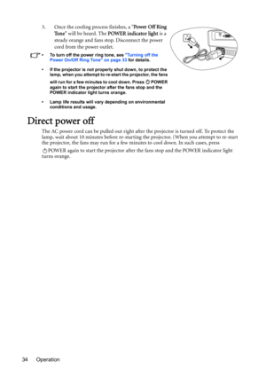 Page 34Operation 343. Once the cooling process finishes, a Power Off Ring 
To n e will be heard. The POWER indicator light is a 
steady orange and fans stop. Disconnect the power 
cord from the power outlet.
•  To turn off the power ring tone, see Turning off the 
Power On/Off Ring Tone on page 33 for details.
•  If the projector is not properly shut down, to protect the 
lamp, when you attempt to re-start the projector, the fans 
will run for a few minutes to cool down. Press   POWER 
again to start the...