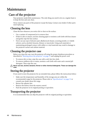 Page 44Maintenance 44
Maintenance
Care of the projector
Your projector needs little maintenance. The only thing you need to do on a regular basis is 
to keep the lens and case clean.
Never remove any parts of the projector except the lamp. Contact your dealer if other parts 
need replacing.
Cleaning the lens
Clean the lens whenever you notice dirt or dust on the surface. 
•  Use a canister of compressed air to remove dust. 
•  If there is dirt or smears, use lens-cleaning paper or moisten a soft cloth with lens...