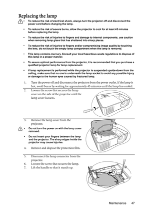 Page 47Maintenance 47
Replacing the lamp
•  To reduce the risk of electrical shock, always turn the projector off and disconnect the 
power cord before changing the lamp.
•  To reduce the risk of severe burns, allow the projector to cool for at least 45 minutes 
before replacing the lamp.
•  To reduce the risk of injuries to fingers and damage to internal components, use caution 
when removing lamp glass that has shattered into sharp pieces.
•  To reduce the risk of injuries to fingers and/or compromising image...