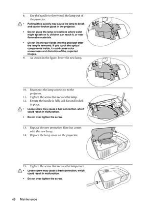 Page 48Maintenance 488. Use the handle to slowly pull the lamp out of 
the projector.
•  Pulling it too quickly may cause the lamp to break 
and scatter broken glass in the projector.
•  Do not place the lamp in locations where water 
might splash on it, children can reach it, or near 
flammable materials.
•  Do not insert your hands into the projector after 
the lamp is removed. If you touch the optical 
components inside, it could cause color 
unevenness and distortion of the projected 
images.
9. As shown in...