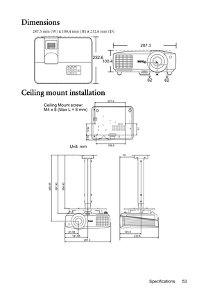 Page 53Specifications 53
Dimensions
287.3 mm (W) x 100.4 mm (H) x 232.6 mm (D)
Ceiling mount installation
287.3
232.6
100.4
62
62
445.95
397.90
364.40
83.38
141.88
232.6 123.0 78
287.3
207.6
77
76.5
34.5
199.6
Ceiling Mount screw: 
M4 x 8 (Max L = 8 mm)
Unit: mm 