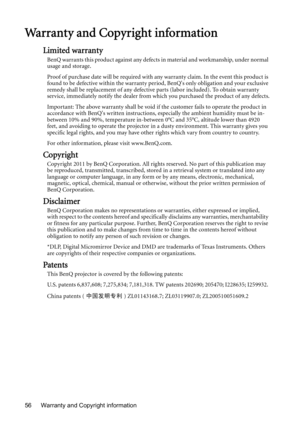 Page 56Warranty and Copyright information 56
Warranty and Copyright information
Limited warranty
BenQ warrants this product against any defects in material and workmanship, under normal 
usage and storage.
Proof of purchase date will be required with any warranty claim. In the event this product is 
found to be defective within the warranty period, BenQs only obligation and your exclusive 
remedy shall be replacement of any defective parts (labor included). To obtain warranty 
service, immediately notify the...