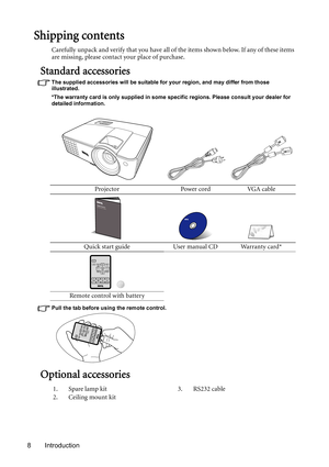 Page 8Introduction 8
Shipping contents
Carefully unpack and verify that you have all of the items shown below. If any of these items 
are missing, please contact your place of purchase.
Standard accessories
The supplied accessories will be suitable for your region, and may differ from those 
illustrated.
*The warranty card is only supplied in some specific regions. Please consult your dealer for 
detailed information.
Pull the tab before using the remote control.
Optional accessories
Projector Power cord VGA...