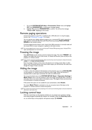 Page 31Operation 31 1. Go to the SYSTEM SETUP: Basic > Presentation Timer menu and highlight 
Off. Press MODE/ENTER. A confirmation message displays.
2. Highlight Ye s and press MODE/ENTER to confirm. You will see the message 
“Timer is Off” displaying on the screen. 
Remote paging operations
Connect the projector to your PC or notebook with a USB cable prior to using the paging 
function. See Connection on page 15 for details.
You can operate your display software program (on a connected PC) which responds to...