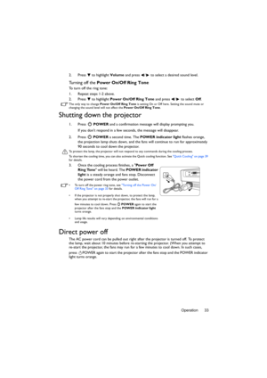 Page 33Operation 33 2. Press  to highlight Volume and press  /  to select a desired sound level.
Turning off the Power On/Off Ring Tone
To turn off the ring tone:
1. Repeat steps 1-2 above.
2. Press  to highlight Power On/Off Ring Tone and press  /  to select Off.
The only way to change Power On/Off Ring Tone is setting On or Off here. Setting the sound mute or 
changing the sound level will not affect the Power On/Off Ring Tone.
Shutting down the projector
1. Press  POWER and a confirmation message will...