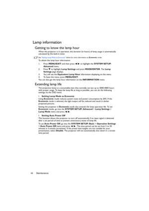 Page 44Maintenance 44
Lamp information
Getting to know the lamp hour
When the projector is in operation, the duration (in hours) of lamp usage is automatically 
calculated by the built-in timer. 
See Setting Lamp Mode as Economic below for more information on Economic mode.
To obtain the lamp hour information:
1. Press MENU/EXIT and then press  /  to highlight the SYSTEM SETUP: 
Advanced menu.
2. Press  to highlight Lamp Settings and press MODE/ENTER. The Lamp 
Settings page displays.
3. You will see the...