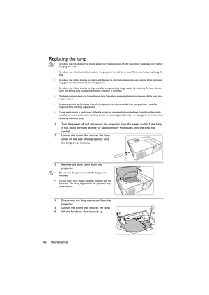 Page 46Maintenance
46
Replacing the lamp
•  To reduce the risk of electrical shock, always turn the projector off and disconnect the power cord before 
changing the lamp.
•  To reduce the risk of severe burns, allow the projector to cool for at least 45 minutes before replacing the  lamp.
•  To reduce the risk of injuries to fingers and damage  to internal components, use caution when removing 
lamp glass that has shattered into sharp pieces.
•  To reduce the risk of injuries to fingers and/or co mpromising...