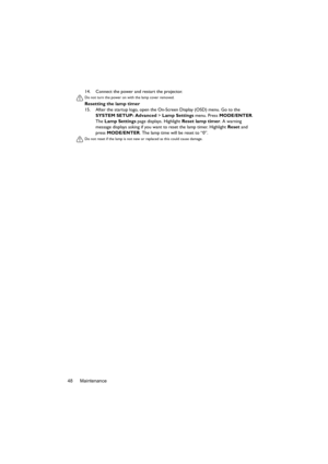 Page 48Maintenance 4814. Connect the power and restart the projector.
Do not turn the power on with the lamp cover removed. 
Resetting the lamp timer
15. After the startup logo, open the On-Screen Display (OSD) menu. Go to the 
SYSTEM SETUP: Advanced > Lamp Settings menu. Press MODE/ENTER. 
The Lamp Settings page displays. Highlight Reset lamp timer. A warning 
message displays asking if you want to reset the lamp timer. Highlight Reset and 
press MODE/ENTER. The lamp time will be reset to “0”.
Do not reset if...