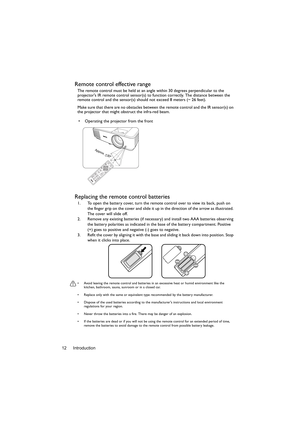 Page 12Introduction 12
Remote control effective range
The remote control must be held at an angle within 30 degrees perpendicular to the 
projectors IR remote control sensor(s) to function correctly. The distance between the 
remote control and the sensor(s) should not exceed 8 meters (~ 26 feet).
Make sure that there are no obstacles between the remote control and the IR sensor(s) on 
the projector that might obstruct the infra-red beam.
Replacing the remote control batteries
1. To open the battery cover, turn...