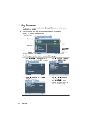 Page 20Operation 20
Using the menus
The projector is equipped with On-Screen Display (OSD) menus for making various 
adjustments and settings.
The OSD screenshots below are for reference only, and may differ from the actual design.
Below is the overview of the OSD menu.
The following example describes how to set the OSD language.
1. Press MENU/EXIT on the projector or 
remote control to turn the OSD menu on.3. Press  to highlight Language 
and press MODE/ENTER. 
2. Use  /  to highlight the SYSTEM 
SETUP: Basic...