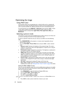 Page 26Operation 26
Optimizing the image
Using Wall Color
In the situation where you are projecting onto a colored surface such as a painted wall 
which may not be white, the Wall Color feature can help correct the projected picture’s 
colors to prevent possible color difference between the source and projected pictures.
To use this function, go to the DISPLAY > Wall Color menu and press  /  to select 
a color which is closest to the color of the projection surface. There are several 
precalibrated colors to...