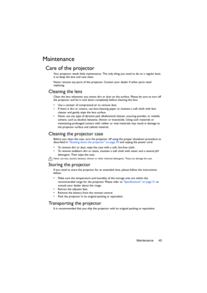 Page 45Maintenance 45
Maintenance
Care of the projector
Your projector needs little maintenance. The only thing you need to do on a regular basis 
is to keep the lens and case clean.
Never remove any parts of the projector. Contact your dealer if other parts need 
replacing.
Cleaning the lens
Clean the lens whenever you notice dirt or dust on the surface. Please be sure to turn off 
the projector and let it cool down completely before cleaning the lens.
•  Use a canister of compressed air to remove dust. 
•  If...