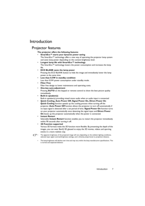 Page 7Introduction 7
Introduction
Projector features
The projector offers the following features
• SmartEco™ starts your dynamic power saving
The SmartEco™ technology offers a new way of operating the projector lamp system 
and saves lamp power depending on the content brightness level.
• Longest lamp life with SmartEco™ technology
The SmartEco™ technology lowers the power consumption and increases the lamp 
life.
• ECO BLANK saves the lamp power
Pressing the ECO BLANK button to hide the image and immediately...