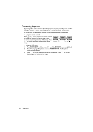 Page 20Operation 20
Correcting keystone
Keystoning refers to the situation where the projected image is noticeably wider at either 
the top or bottom. It occurs when the projector is not perpendicular to the screen. 
To correct this, you will need to manually correct it following ONE of these steps.
•  Using the remote control
Press  /  on the projector or remote control 
to display the Keystone correction page. Press   
to correct keystoning at the top of the image. Press 
 to correct keystoning at the bottom...