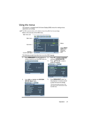 Page 21Operation 21
Using the menus
The projector is equipped with On-Screen Display (OSD) menus for making various 
adjustments and settings.
The OSD screenshots below are for reference only, and may differ from the actual design.
Below is the overview of the OSD menu.
The following example describes how to set the OSD language.
1. Press MENU/EXIT on the projector or 
remote control to turn the OSD menu on.3. Press  to highlight Language 
and press MODE/ENTER. 
4. Press   / / /  to select a 
preferred...