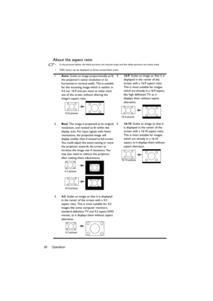 Page 26Operation 26
About the aspect ratio
•  In the pictures below, the black portions are inactive areas and the white portions are active areas.
•  OSD menus can be displayed on those unused black areas.
1.Auto: Scales an image proportionally to fit 
the projectors native resolution in its 
horizontal or vertical width. This is suitable 
for the incoming image which is neither in 
4:3 nor 16:9 and you want to make most 
use of the screen without altering the 
images aspect ratio.4.16:9: Scales an image so...