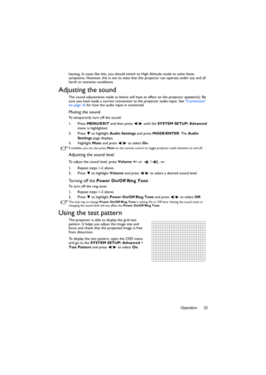 Page 33Operation 33
heating. In cases like this, you should swit
ch to High Altitude mode to solve these 
symptoms. However, this is not to state that this projector can operate under any and all 
harsh or extreme conditions.
Adjusting the sound
The sound adjustments made as below will have an effect on the projector speaker(s). Be 
sure you have made a correct connect ion to the projector audio input. See Connection 
on page 16  for how the audio input is connected.
Muting the sound
To temporarily turn off the...