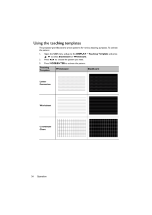 Page 34Operation
34
Using the teaching templates
The projector provides several preset patterns  for various teaching purposes. To activate 
the pattern:
1. Open the OSD menu and go to the  DISPLAY > Teaching Template  and press 
/   to select  Blackboard or Whiteboard . 
2. Press  /  to choose the pattern you need. 
3. Press  MODE/ENTER to activate the pattern.  
Teaching 
TemplateWhiteboardBlackboard
Letter 
Formation
Worksheet
Coordinate 
Chart 