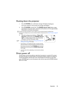Page 35Operation 35
Shutting down the projector
1. Press  POWER and a confirmation message will display prompting you. 
If you dont respond in a few seconds, the message will disappear.
2. Press  POWER a second time. The POWER indicator light flashes orange, 
the projection lamp shuts down, and the fans will continue to run for approximately 
90 seconds to cool down the projector.
To protect the lamp, the projector will not respond to any commands during the cooling process.
To shorten the cooling time, you can...