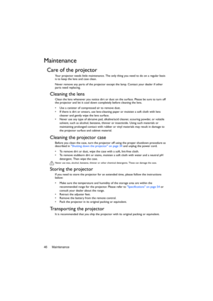 Page 46Maintenance 46
Maintenance
Care of the projector
Your projector needs little maintenance. The only thing you need to do on a regular basis 
is to keep the lens and case clean.
Never remove any parts of the projector except the lamp. Contact your dealer if other 
parts need replacing.
Cleaning the lens
Clean the lens whenever you notice dirt or dust on the surface. Please be sure to turn off 
the projector and let it cool down completely before cleaning the lens.
•  Use a canister of compressed air to...