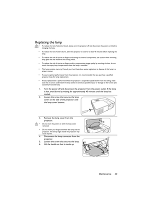 Page 49Maintenance 49
Replacing the lamp
•  To reduce the risk of electrical shock, always turn the projector off and disconnect the power cord before 
changing the lamp.
•  To reduce the risk of severe burns, allow the projector to cool for at least 45 minutes before replacing the 
lamp.
•  To reduce the risk of injuries to fingers and damage to internal components, use caution when removing 
lamp glass that has shattered into sharp pieces.
•  To reduce the risk of injuries to fingers and/or compromising image...