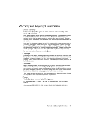 Page 59Warranty and Copyright information 59
Warranty and Copyright information
Limited warranty
BenQ warrants this product against any defects in material and workmanship, under 
normal usage and storage.
Proof of purchase date will be required with any warranty claim. In the event this product 
is found to be defective within the warranty period, BenQs only obligation and your 
exclusive remedy shall be replacement of any defective parts (labor included). To obtain 
warranty service, immediately notify the...