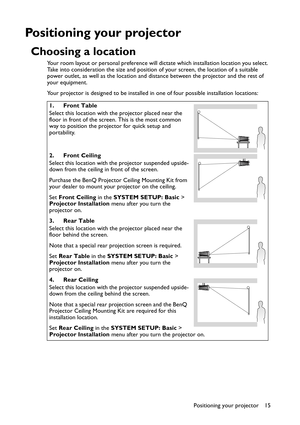 Page 15Positioning your projector 15
Positioning your projector
Choosing a location
Your room layout or personal preference will dictate which installation location you select. 
Take into consideration the size and position of your screen, the location of a suitable 
power outlet, as well as the location and distance between the projector and the rest of 
your equipment.
Your projector is designed to be installed in one of four possible installation locations: 
1. Front Table
Select this location with the...