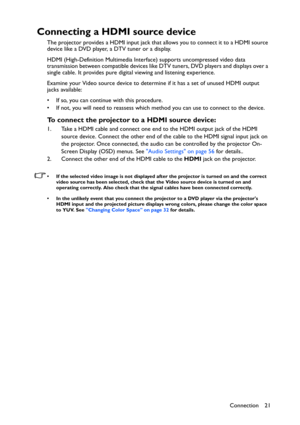 Page 21Connection 21
Connecting a HDMI source device
The projector provides a HDMI input jack that allows you to connect it to a HDMI source 
device like a DVD player, a DTV tuner or a display.
HDMI (High-Definition Multimedia Interface) supports uncompressed video data 
transmission between compatible devices like DTV tuners, DVD players and displays over a 
single cable. It provides pure digital viewing and listening experience.
Examine your Video source device to determine if it has a set of unused HDMI...