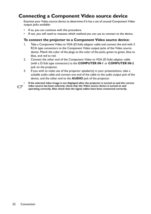 Page 22Connection 22
Connecting a Component Video source device
Examine your Video source device to determine if it has a set of unused Component Video 
output jacks available: 
• If so, you can continue with this procedure.
• If not, you will need to reassess which method you can use to connect to the device.
To connect the projector to a Component Video source device:
1. Take a Component Video to VGA (D-Sub) adaptor cable and connect the end with 3 
RCA type connectors to the Component Video output jacks of...