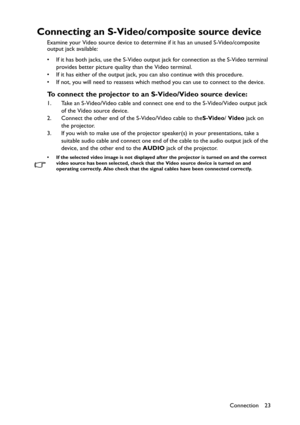 Page 23Connection 23
Connecting an S-Video/composite source device
Examine your Video source device to determine if it has an unused S-Video/composite 
output jack available: 
• If it has both jacks, use the S-Video output jack for connection as the S-Video terminal 
provides better picture quality than the Video terminal.
• If it has either of the output jack, you can also continue with this procedure.
• If not, you will need to reassess which method you can use to connect to the device.
To connect the...