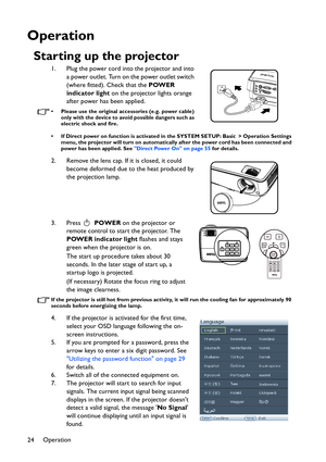 Page 24Operation
24
Operation
Starting up the projector
1. Plug the power cord into the projector and into 
a power outlet. Turn on the power outlet switch 
(where fitted). Check that the POWER 
indicator light on the projector lights orange 
after power has been applied.
• Please use the original accessories (e.g. power cable) 
only with the device to avoid possible dangers such as 
electric shock and fire.
• If Direct power on function is activated in the SYSTEM SETUP: Basic > Operation Settings 
menu, the...