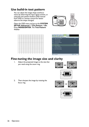 Page 26Operation
26
Use build-in test pattern
You can adjust the image shape and focus 
status by observing the input signal content, or 
using the test pattern build-in OSD manual 
from OSD or remote control for better 
observe the shape changed.
Open the OSD menu and go to the SYSTEM 
SETUP: Advanced > Test Pattern > On. 
Press MODE/ENTER. The Test Pattern 
displays.
Fine-tuning the image size and clarity
1. Adjust the projected image to the size that 
you need using the zoom ring.
2. Then sharpen the image...