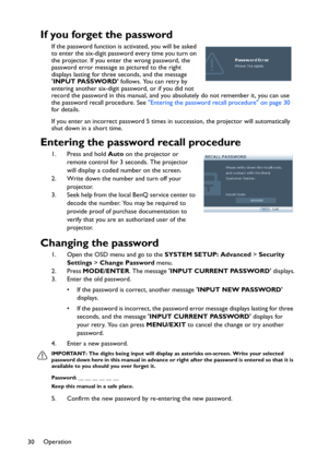 Page 30Operation
30
If you forget the password
If the password function is activated, you will be asked 
to enter the six-digit password every time you turn on 
the projector. If you enter the wrong password, the 
password error message as pictured to the right 
displays lasting for three seconds, and the message 
INPUT PASSWORD follows. You can retry by 
entering another six-digit password, or if you did not 
record the password in this manual, and you absolutely do not remember it, you can use 
the password...