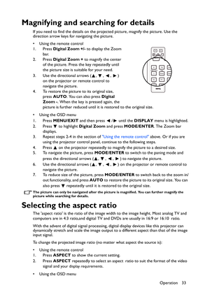 Page 33Operation 33
Magnifying and searching for details
If you need to find the details on the projected picture, magnify the picture. Use the 
direction arrow keys for navigating the picture.
• Using the remote control
1. Press Digital Zoom +/- to display the Zoom 
bar.
2. Press Digital Zoom + to magnify the center 
of the picture. Press the key repeatedly until 
the picture size is suitable for your need.
3. Use the directional arrows ( ,  ,  ,  ) 
on the projector or remote control to 
navigate the...