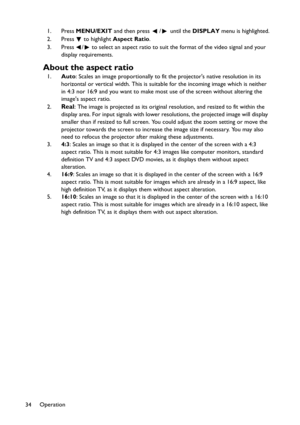 Page 34Operation
341. Press MENU/EXIT and then press  /  until the DISPLAY menu is highlighted.
2. Press
  to highlight Aspect Ratio.
3. Press  /  to select an aspect ratio to suit the format of the video signal and your 
display requirements.
About the aspect ratio
1.Auto: Scales an image proportionally to fit the projectors native resolution in its 
horizontal or vertical width. This is suitable for the incoming image which is neither 
in 4:3 nor 16:9 and you want to make most use of the screen without...