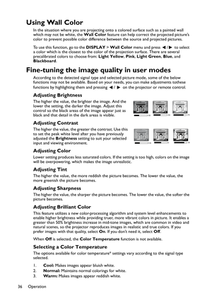 Page 36Operation
36
Using Wall Color
In the situation where you are projecting onto a colored surface such as a painted wall 
which may not be white, the Wall Color feature can help correct the projected picture’s 
color to prevent possible color difference between the source and projected pictures.
To use this function, go to the DISPLAY > Wall Color menu and press  /  to select 
a color which is the closest to the color of the projection surface. There are several 
precalibrated colors to choose from: Light...