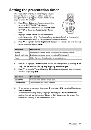 Page 39Operation 39
Setting the presentation timer
The presentation timer can indicate the presentation 
time on the screen to help you achieve better time 
management when giving presentations. Follow these 
steps to utilize this function:
1. Press Timer Set up on the remote control or 
go to the SYSTEM SETUP: Basic > 
Presentation Timer menu and press MODE/
ENTER to display the Presentation Timer 
page.
2. Highlight Timer Period and decide the timer 
period by pressing  / . The length of time can be set from...