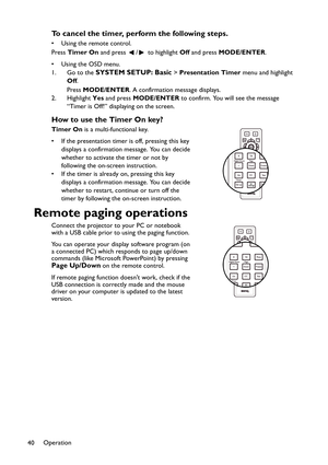 Page 40Operation
40
To cancel the timer, perform the following steps.
• Using the remote control. 
Press Timer On and press  /  to highlight Off and press MODE/ENTER.
•Using the OSD menu.
1. Go to the 
SYSTEM SETUP: Basic > Presentation Timer menu and highlight 
Off.
Press MODE/ENTER. A confirmation message displays.
2. Highlight Yes and press MODE/ENTER to confirm. You will see the message 
“Timer is Off!” displaying on the screen.
How to use the Timer On key?
Timer On is a multi-functional key.
• If the...