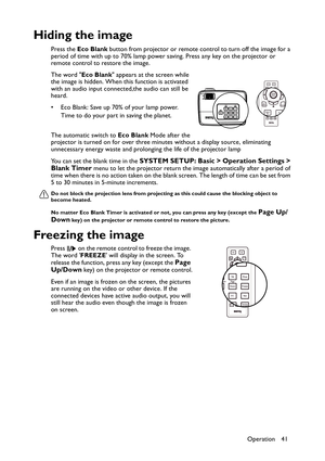 Page 41Operation 41
Hiding the image
Press the Eco Blank button from projector or remote control to turn off the image for a 
period of time with up to 70% lamp power saving. Press any key on the projector or 
remote control to restore the image. 
The word Eco Blank appears at the screen while 
the image is hidden. When this function is activated 
with an audio input connected,the audio can still be 
heard.  
• Eco Blank: Save up 70% of your lamp power. 
Time to do your part in saving the planet. 
The automatic...