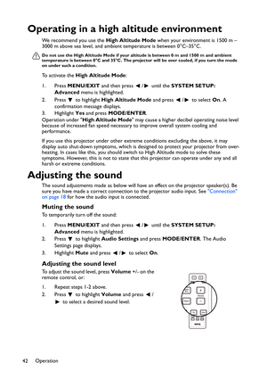 Page 42Operation
42
Operating in a high altitude environment
We recommend you use the High Altitude Mode when your environment is 1500 m –
3000 m above sea level, and ambient temperature is between 0°C–35°C.
Do not use the High Altitude Mode if your altitude is between 0 m and 1500 m and ambient 
temperature is between 0°C and 35°C. The projector will be over cooled, if you turn the mode 
on under such a condition.
To activate the High Altitude Mode:
1. Press MENU/EXIT and then press  /  until the SYSTEM SETUP:...