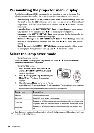 Page 44Operation
44
Personalizing the projector menu display
The On-Screen Display (OSD) menus can be set according to your preferences. The 
following settings do not affect the projection settings, operation, or performance. 
•Menu display Time in the SYSTEM SETUP: Basic > Menu Settings menu sets 
the length of time the OSD will remain active after your last key press. The time length 
ranges from 5 to 30 seconds in 5-second increments. Use  /  to select a suitable 
time frame.
•Menu Position in the SYSTEM...