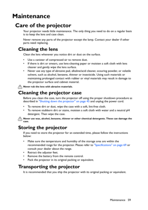 Page 59Maintenance 59
Maintenance
Care of the projector
Your projector needs little maintenance. The only thing you need to do on a regular basis 
is to keep the lens and case clean.
Never remove any parts of the projector except the lamp. Contact your dealer if other 
parts need replacing.
Cleaning the lens
Clean the lens whenever you notice dirt or dust on the surface. 
• Use a canister of compressed air to remove dust. 
• If there is dirt or smears, use lens-cleaning paper or moisten a soft cloth with lens...