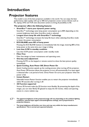 Page 7Introduction 7
Introduction
Projector features
This model is one of the best projectors available in the world. You can enjoy the best 
performance video quality with up to 300-inch projection across various devices such as 
PC, laptop, DVD and VCR even document camera to bring all possibility to life.
The projector offers the following features
• SmartEco™ starts your dynamic power saving
SmartEco™ technology saves lamp power consumption up to 80% depending on the 
content brightness level when SmartEco...