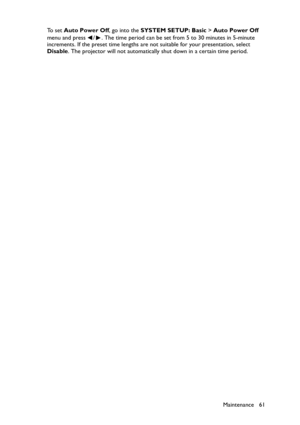 Page 61Maintenance 61 To  s e t  Auto Power Off, go into the SYSTEM SETUP: Basic > Auto Power Off 
menu and press  / . The time period can be set from 5 to 30 minutes in 5-minute 
increments. If the preset time lengths are not suitable for your presentation, select 
Disable. The projector will not automatically shut down in a certain time period. 