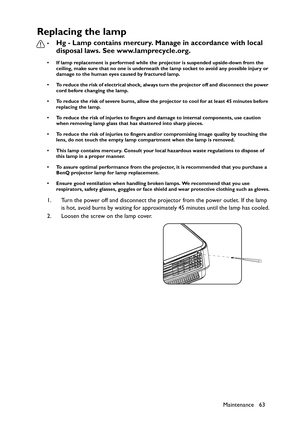 Page 63Maintenance 63
Replacing the lamp
•Hg - Lamp contains mercury. Manage in accordance with local 
disposal laws. See www.lamprecycle.org.
• If lamp replacement is performed while the projector is suspended upside-down from the 
ceiling, make sure that no one is underneath the lamp socket to avoid any possible injury or 
damage to the human eyes caused by fractured lamp.
• To reduce the risk of electrical shock, always turn the projector off and disconnect the power 
cord before changing the lamp.   
• To...