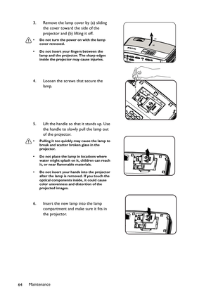 Page 64Maintenance
643. Remove the lamp cover by (a) sliding 
the cover toward the side of the 
projector and (b) lifting it off.
• Do not turn the power on with the lamp 
cover removed.
• Do not insert your fingers between the 
lamp and the projector. The sharp edges 
inside the projector may cause injuries.
4. Loosen the screws that secure the 
lamp.
5. Lift the handle so that it stands up. Use 
the handle to slowly pull the lamp out 
of the projector.
• Pulling it too quickly may cause the lamp to 
break and...